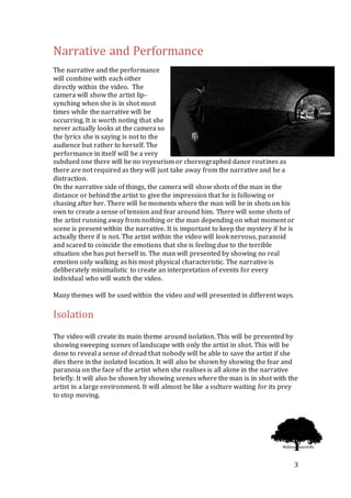 3
Narrative and Performance
The narrative and the performance
will combine with each other
directly within the video. The
camera will show the artist lip-
synching when she is in shot most
times while the narrative will be
occurring. It is worth noting that she
never actually looks at the camera so
the lyrics she is saying is not to the
audience but rather to herself. The
performance in itself will be a very
subdued one there will be no voyeurism or choreographed dance routines as
there are not required as they will just take away from the narrative and be a
distraction.
On the narrative side of things, the camera will show shots of the man in the
distance or behind the artist to give the impression that he is following or
chasing after her. There will be moments where the man will be in shots on his
own to create a sense of tension and fear around him. There will some shots of
the artist running away from nothing or the man depending on what moment or
scene is present within the narrative. It is important to keep the mystery if he is
actually there if is not. The artist within the video will look nervous, paranoid
and scared to coincide the emotions that she is feeling due to the terrible
situation she has put herself in. The man will presented by showing no real
emotion only walking as his most physical characteristic. The narrative is
deliberately minimalistic to create an interpretation of events for every
individual who will watch the video.
Many themes will be used within the video and will presented in different ways.
Isolation
The video will create its main theme around isolation. This will be presented by
showing sweeping scenes of landscape with only the artist in shot. This will be
done to reveal a sense of dread that nobody will be able to save the artist if she
dies there in the isolated location. It will also be shown by showing the fear and
paranoia on the face of the artist when she realises is all alone in the narrative
briefly. It will also be shown by showing scenes where the man is in shot with the
artist in a large environment. It will almost be like a vulture waiting for its prey
to stop moving.
 
