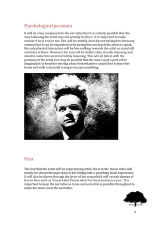 4
Psychologicalparanoia
It will be a key component to the narrative that it is entirely possible that the
man following the artist may not actually be there. It is important to make
unclear if he is real or not. This will be initially done by not having him show any
emotion but it can be expanded on by having him not touch the artist or speak.
His only physical interaction will be him walking towards the artist or stand still
and stare at them. However, the man will be deliberately visually imposing and
stand to make him seem incredibly imposing. This will all link in with the
paranoia of the artist as it may be possible that the man is just a part of her
imagination to keep her moving away from whatever caused her to leave her
home and walk constantly trying to escape something.
Fear
The fear that the artist will be experiencing while she is in the music video will
mainly be shown through shots of her hiding with a panicking facial expression.
It will also be shown through the lyrics of the song which will reveals themes of
fear in lines such as “Cause I don't know what I've done to deserve you.” It is
important to keep the narrative as tense and as fearful as possible throughout to
make the most out of the narrative.
 