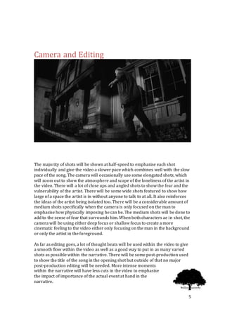 5
Camera and Editing
The majority of shots will be shown at half-speed to emphasise each shot
individually and give the video a slower pace which combines well with the slow
pace of the song. The camera will occasionally use some elongated shots, which
will zoom out to show the atmosphere and scope of the loneliness of the artist in
the video. There will a lot of close ups and angled shots to show the fear and the
vulnerability of the artist. There will be some wide shots featured to show how
large of a space the artist is in without anyone to talk to at all. It also reinforces
the ideas of the artist being isolated too. There will be a considerable amount of
medium shots specifically when the camera is only focused on the man to
emphasise how physically imposing he can be. The medium shots will be done to
add to the sense of fear that surrounds him. When both characters ae in shot, the
camera will be using either deep focus or shallow focus to create a more
cinematic feeling to the video either only focusing on the man in the background
or only the artist in the foreground.
As far as editing goes, a lot of thought beats will be used within the video to give
a smooth flow within the video as well as a good way to put in as many varied
shots as possible within the narrative. There will be some post-production used
to show the title of the song in the opening shot but outside of that no major
post-production editing will be needed. More intense moments
within the narrative will have less cuts in the video to emphasise
the impact of importance of the actual event at hand in the
narrative.
 