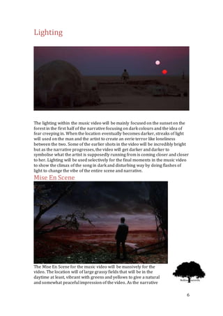 6
Lighting
The lighting within the music video will be mainly focused on the sunset on the
forest in the first half of the narrative focusing on dark colours and the idea of
fear creeping in. When the location eventually becomes darker, streaks of light
will used on the man and the artist to create an eerie terror like loneliness
between the two. Some of the earlier shots in the video will be incredibly bright
but as the narrative progresses, the video will get darker and darker to
symbolise what the artist is supposedly running from is coming closer and closer
to her. Lighting will be used selectively for the final moments in the music video
to show the climax of the song in dark and disturbing way by doing flashes of
light to change the vibe of the entire scene and narrative.
Mise En Scene
The Mise En Scene for the music video will be massively for the
video. The location will of large grassy fields that will be in the
daytime at least, vibrant with greens and yellows to give a natural
and somewhat peaceful impression of the video. As the narrative
 