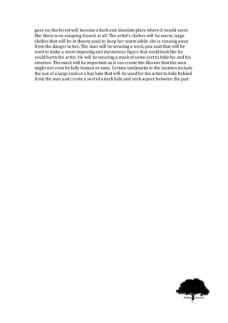 7
goes on, the forest will become a dark and desolate place where it would seem
like there is no escaping from it at all. The artist’s clothes will be warm, large
clothes that will be in theory used to keep her warm while she is running away
from the danger to her. The man will be wearing a wool, pea coat that will be
used to make a more imposing and mysterious figure that could look like he
could harm the artist. He will be wearing a mask of some sort to hide his and his
emotion. The mask will be important as it can create the illusion that the man
might not even be fully human or sane. Certain landmarks in the location include
the use of a large rock or a hay bale that will be used for the artist to hide behind
from the man and create a sort of a dark hide and seek aspect between the pair.
 