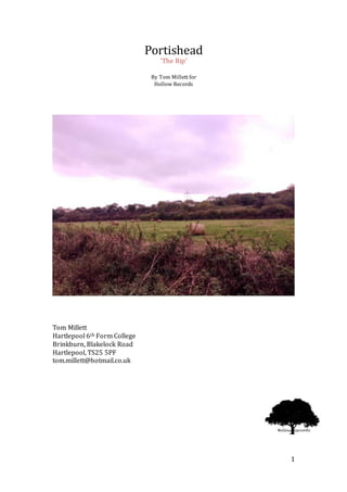 1
Portishead
‘The Rip’
By Tom Millett for
Hollow Records
Tom Millett
Hartlepool 6th Form College
Brinkburn, Blakelock Road
Hartlepool, TS25 5PF
tom.millett@hotmail.co.uk
 