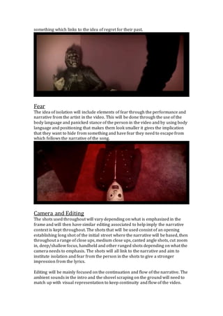 something which links to the idea of regret for their past.
Fear
The idea of isolation will include elements of fear through the performance and
narrative from the artist in the video. This will be done through the use of the
body language and panicked stance of the person in the video and by using body
language and positioning that makes them look smaller it gives the implication
that they want to hide from something and have fear they need to escape from
which follows the narrative of the song.
Camera and Editing
The shots used throughout will vary depending on what is emphasized in the
frame and will then have similar editing associated to help imply the narrative
context is kept throughout. The shots that will be used consist of an opening
establishing long shot of the initial street where the narrative will be based, then
throughout a range of close ups, medium close ups, canted angle shots, cut zoom
in, deep/shallow focus, handheld and other ranged shots depending on what the
camera needs to emphasis. The shots will all link to the narrative and aim to
institute isolation and fear from the person in the shots to give a stronger
impression from the lyrics.
Editing will be mainly focused on the continuation and flow of the narrative. The
ambient sounds in the intro and the shovel scraping on the ground will need to
match up with visual representation to keep continuity and flow of the video.
 