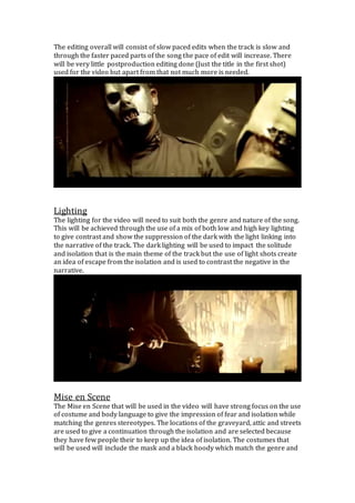 The editing overall will consist of slow paced edits when the track is slow and
through the faster paced parts of the song the pace of edit will increase. There
will be very little postproduction editing done (Just the title in the first shot)
used for the video but apart from that not much more is needed.
Lighting
The lighting for the video will need to suit both the genre and nature of the song.
This will be achieved through the use of a mix of both low and high key lighting
to give contrast and show the suppression of the dark with the light linking into
the narrative of the track. The dark lighting will be used to impact the solitude
and isolation that is the main theme of the track but the use of light shots create
an idea of escape from the isolation and is used to contrast the negative in the
narrative.
Mise en Scene
The Mise en Scene that will be used in the video will have strong focus on the use
of costume and body language to give the impression of fear and isolation while
matching the genres stereotypes. The locations of the graveyard, attic and streets
are used to give a continuation through the isolation and are selected because
they have few people their to keep up the idea of isolation. The costumes that
will be used will include the mask and a black hoody which match the genre and
 