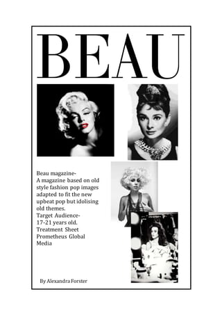 Beau magazine-
A magazine based on old
style fashion pop images
adapted to fit the new
upbeat pop but idolising
old themes.
Target Audience-
17-21 years old.
Treatment Sheet
Prometheus Global
Media
By AlexandraForster
 