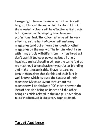 I am going to have a colour scheme in which will
be grey, black white and a hint of colour. I think
these certain colours will be effective as it attracts
both genders while keeping to a classy and
professional feel. The colour scheme will be very
effective, as the hunt of colour will make my
magazinestand out amongsthundreds of other
magazines on the market. The font in which I use
within my article will differ from my masthead as I
don’t want it too over powering but all of my
headings and subheading will use the same font as
my masthead to emphasise my particular branding
and make it recognisable. I have researched
certain magazines that do this and their font is
well known which leads to the success of their
magazine. My page layout throughout my
magazinewill be similar to “Q” magazinewith the
idea of one side being an image and the other
being an article related to the image. I have chose
to do this because it looks very sophisticated.
Target Audience
 