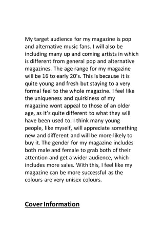 My target audience for my magazine is pop
and alternative music fans. I will also be
including many up and coming artists in which
is different from general pop and alternative
magazines. The age range for my magazine
will be 16 to early 20’s. This is because it is
quite young and fresh but staying to a very
formal feel to the whole magazine. I feel like
the uniqueness and quirkiness of my
magazine wont appeal to those of an older
age, as it’s quite different to what they will
have been used to. I think many young
people, like myself, will appreciate something
new and different and will be more likely to
buy it. The gender for my magazine includes
both male and female to grab both of their
attention and get a wider audience, which
includes more sales. With this, I feel like my
magazine can be more successful as the
colours are very unisex colours.
Cover Information
 