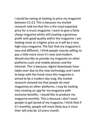 I would be seeing at looking to price my magazine
between £1-£3. This is because my market
research told me that this is the mostexpected
price for a music magazine. I want to give a fairly
cheap magazine whilst still creating a generous
profit with good quality within the magazine. I am
looking more at a higher price as it will be a very
high-class magazine. The fact that my magazineis
new and different, I think people may be willing to
pay a little more since it’s new and modern.
Would also like to provide my magazine on other
platforms such and mobile phones and the
Internet. This is because, digital downloads have
taken over due to the new technology and I want
to keep with the trend since this magazine is
aimed to be a modern day mag. My market
research showed me that people do read
magazines on other platforms. I may be looking
into creating an app for my magazine with
exclusive benefits. I would like to produce my
magazinemonthly. This is because I don’t want
people to get bored of my magazine. I think that if
it’s monthly; people will more likely buy it since
their will only be 12 every month.
 