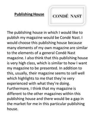 Publishing House
The publishing house in which I would like to
publish my magazine would be Condé Nast.I
would choose this publishing house because
many elements of my own magazine are similar
to the elements of a general Condé Nast
magazine. I also think that this publishing house
is very high class, which is similar to how I want
my magazine to be presented. In addition to
this, usually, their magazine seems to sell well
which highlights to me that they’re very
experienced with what they’re doing.
Furthermore, I think that my magazine is
different to the other magazines within this
publishing house and there would be a gap in
the market for me in this particular publishing
house.
 