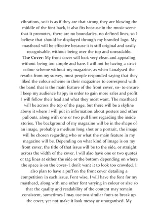 vibrations, so it is as if they are that strong they are blowing the
middle of the font back, it also fits because in the music scene
that it promotes, there are no boundaries, no defined lines, so I
believe that should be displayed through my branded logo. My
masthead will be effective because it is still original and easily
recognisable, without being over the top and unreadable.
The Cover: My front cover will look very clean and appealing
without being too simple and bare. I will not be having a strict
colour scheme without my magazine, as when I analysed the
results from my survey, most people responded saying that they
liked the colour scheme in their magazines to correspond with
the band that is the main feature of the front cover, so- to ensure
I keep my audience happy in order to gain more sales and profit
I will follow their lead and what they most want. The masthead
will be across the top of the page, but there will be a skyline
above it where I will put in information about posters and other
pullouts, along with one or two pull lines regarding the inside
stories. The background of my magazine will be in the shape of
an image, probably a medium long shot or a portrait, the image
will be chosen regarding who or what the main feature in my
magazine will be. Depending on what kind of image is on my
front cover, the title of that issue will be to the side, or straight
across the width of the cover. I will also have one or two quotes
or tag lines at either the side or the bottom depending on where
the space is on the cover- I don’t want it to look too crowded. I
also plan to have a puff on the front cover detailing a
competition in each issue. Font wise, I will have the font for my
masthead, along with one other font varying in colour or size so
that the quality and readability of the content may remain
consistent, sometimes I may use two similar fonts to break up
the cover, yet not make it look messy or unorganised. My
 