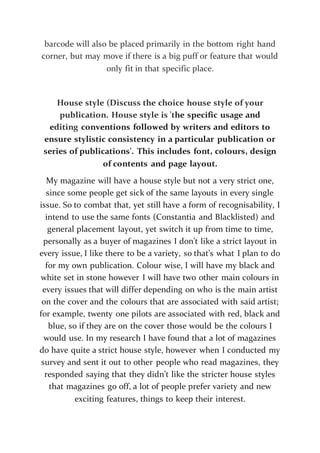 barcode will also be placed primarily in the bottom right hand
corner, but may move if there is a big puff or feature that would
only fit in that specific place.
House style (Discuss the choice house style of your
publication. House style is 'the specific usage and
editing conventions followed by writers and editors to
ensure stylistic consistency in a particular publication or
series of publications'. This includes font, colours, design
of contents and page layout.
My magazine will have a house style but not a very strict one,
since some people get sick of the same layouts in every single
issue. So to combat that, yet still have a form of recognisability, I
intend to use the same fonts (Constantia and Blacklisted) and
general placement layout, yet switch it up from time to time,
personally as a buyer of magazines I don’t like a strict layout in
every issue, I like there to be a variety, so that’s what I plan to do
for my own publication. Colour wise, I will have my black and
white set in stone however I will have two other main colours in
every issues that will differ depending on who is the main artist
on the cover and the colours that are associated with said artist;
for example, twenty one pilots are associated with red, black and
blue, so if they are on the cover those would be the colours I
would use. In my research I have found that a lot of magazines
do have quite a strict house style, however when I conducted my
survey and sent it out to other people who read magazines, they
responded saying that they didn’t like the stricter house styles
that magazines go off, a lot of people prefer variety and new
exciting features, things to keep their interest.
 