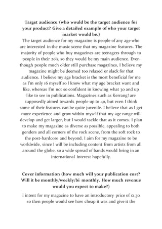 Target audience (who would be the target audience for
your product? Give a detailed example of who your target
market would be.)
The target audience for my magazine is people of any age who
are interested in the music scene that my magazine features. The
majority of people who buy magazines are teenagers through to
people in their 20’s, so they would be my main audience. Even
though people much older still purchase magazines, I believe my
magazine might be deemed too relaxed or slack for that
audience. I believe my age bracket is the most beneficial for me
as I’m only 16 myself so I know what my age bracket want and
like, whereas I’m not so confident in knowing what 30 and up
like to see in publications. Magazines such as Kerrang! are
supposedly aimed towards people up to 40, but even I think
some of their features can be quite juvenile. I believe that as I get
more experience and grow within myself that my age range will
develop and get larger, but I would tackle that as it comes. I plan
to make my magazine as diverse as possible, appealing to both
genders and all corners of the rock scene, from the soft rock to
the post-hardcore and beyond. I aim for my magazine to be
worldwide, since I will be including content from artists from all
around the globe, so a wide spread of bands would bring in an
international interest hopefully.
Cover information (how much will your publication cost?
Will it be monthly/weekly/bi monthly. How much revenue
would you expect to make?)
I intent for my magazine to have an introductory price of £1.30
so then people would see how cheap it was and give it the
 