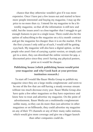chance that they otherwise wouldn’t give if it was more
expensive. Once I have put a few issues out and started to have
more people interested and buying my magazine, I may up the
price to no more than £2. I intend for my magazine to be a bi-
weekly magazine, so that all the information is still new and
valid, but the issues aren’t so close together that I struggle to get
enough features to put in a single issue. There could also be the
option of subscribing to the magazine on a 6/12 month contract
and get the magazine for cheaper than it is on the market. If for
the first 5 issues I only sold 50 of each, I would still be getting
£325 back. My magazine will also have a digital option, so that
people who aren’t font of carrying a print version, or simply can’t
get to a store, they can download the online version for 90p, a
discounted price since they aren’t having any physical posters,
print so it would be cheaper.
Publishing house (which publishing house would print
your magazine and why? Look back at your previous
institution research.)
To start off I would like Bauer Media Group to publish my
magazine since they are a large media conglomerate and seem to
be one of the few that are still having a steady revenue stream
without too much decrease every year. Bauer Media Group also
have quite a few other magazines so they have experience and
know how to treat and advertise my magazine. On the point of
advertisement, Bauer Media are a multimedia conglomerate
unlike many, so they can do more than just advertise in other
magazines or on billboards, they could advertise my magazine
on any of their TV channels or any of their many radio stations,
which would give more coverage and give me a bigger launch
than other companies could do.
 
