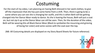 Costuming
For the start of my video, I am planning on having Beth dressed in her work clothes; to give
off the impression that she has just came home from a shift. Then, there is going to be a
scene where you can see she is changing her outfit, and this is when Beth will be getting
changed into her Dance Wear ready to dance. As she is leaving the house, Beth will put a coat
on, but not zip it up so the Dance Wear can still be seen. Then, for the duration of the video,
Beth will be wearing this all Black Dance Wear (Black to symbolize the mourning and grieving
of losing her sister) and some scenes with the coat over the top.
(NB- All Costuming details are displayed on my Story Board Sheets for future reference)
 