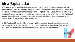Idea Explanation
After watching the ‘American Beauty American Psycho’ music video from Fall Out Boy, I was
inspired to include a dancer in my video, as I feel it is a very expressive feature of a video, and
this could potentially add to the conceptual meaning behind the video. As well as adapting
feedback from my survey for my audience research, most of the takers did not like the idea of
a video primarily being lip syncing, so having a dancer would also limit the amount of lip
syncing down to very little, or even none at all.
In this Treatment Sheet, I will be covering my ideal Concept, Narrative and Performance
elements that I have came up with for my video. I was going to make more than one sheet,
but I have collated my ideas together to form just the one Treatment Sheet.
 