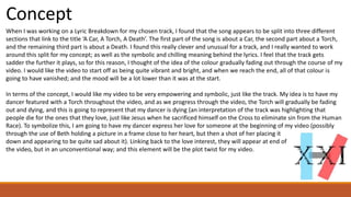 Concept
When I was working on a Lyric Breakdown for my chosen track, I found that the song appears to be split into three different
sections that link to the title ‘A Car, A Torch, A Death’. The first part of the song is about a Car, the second part about a Torch,
and the remaining third part is about a Death. I found this really clever and unusual for a track, and I really wanted to work
around this split for my concept; as well as the symbolic and chilling meaning behind the lyrics. I feel that the track gets
sadder the further it plays, so for this reason, I thought of the idea of the colour gradually fading out through the course of my
video. I would like the video to start off as being quite vibrant and bright, and when we reach the end, all of that colour is
going to have vanished; and the mood will be a lot lower than it was at the start.
In terms of the concept, I would like my video to be very empowering and symbolic, just like the track. My idea is to have my
dancer featured with a Torch throughout the video, and as we progress through the video, the Torch will gradually be fading
out and dying, and this is going to represent that my dancer is dying (an interpretation of the track was highlighting that
people die for the ones that they love, just like Jesus when he sacrificed himself on the Cross to eliminate sin from the Human
Race). To symbolize this, I am going to have my dancer express her love for someone at the beginning of my video (possibly
through the use of Beth holding a picture in a frame close to her heart, but then a shot of her placing it
down and appearing to be quite sad about it). Linking back to the love interest, they will appear at end of
the video, but in an unconventional way; and this element will be the plot twist for my video.
 