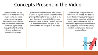 Concepts Present in the Video
1) Beth (dancer) has lost
someone that she loved very
much, and as the video
progresses, the grieving
becomes too much for her,
that she mentally dies inside,
and this is represented
through the Torch getting
dimmer and dimmer
throughout the video.
2) The idea of Self Expression. Beth resorts
to Dance to try and distract herself from the
grieving of losing her loved one. But, as she
gets tired, she is reminded of the reason
why she is trying to distract herself; and this
is when she crumbles and goes to the
Graveyard for the final part of the video.
3) The thought that just because
somebody has passed, this doesn’t
mean that their legacy and impact is
forgotten about by people who knew
them. I want to show that Beth is
devastated regarding the loss of one of
her loved ones, and that she is really
mentally and physically distressed
because of this.
 