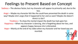 Feelings to Present Based on Concept
Sadness – The obvious factor, but my character will appear to primarily sad, due to the
loss.
Anger – Maybe my character felt like she could have prevented the death in some
way? Maybe she’s angry that it happened to her and so soon? Maybe she doesn’t
think it is fair?
Tiredness – To show the mental impact the death has had upon her.
Happiness – When my character is dancing, she is forgetting about her loss, and
appears happy; because she is distracted.
Hope – Mainly at the end of my video when my character and her loved one are
reunited.
 