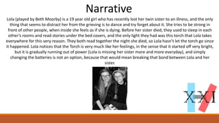 Narrative
Lola (played by Beth Moorby) is a 19 year old girl who has recently lost her twin sister to an illness, and the only
thing that seems to distract her from the grieving is to dance and try forget about it. She tries to be strong in
front of other people, when inside she feels as if she is dying. Before her sister died, they used to sleep in each
other’s rooms and read stories under the bed covers, and the only light they had was this torch that Lola takes
everywhere for this very reason. They both read together the night she died, so Lola hasn’t let the torch go since
it happened. Lola notices that the Torch is very much like her feelings, in the sense that it started off very bright,
but it is gradually running out of power (Lola is missing her sister more and more everyday), and simply
changing the batteries is not an option, because that would mean breaking that bond between Lola and her
sister.
 