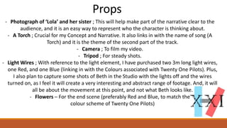 Props
- Photograph of ‘Lola’ and her sister ; This will help make part of the narrative clear to the
audience, and it is an easy way to represent who the character is thinking about.
- A Torch ; Crucial for my Concept and Narrative. It also links in with the name of song (A
Torch) and it is the theme of the second part of the track.
- Camera ; To film my video.
- Tripod ; For steady shots.
- Light Wires ; With reference to the light element, I have purchased two 3m long light wires,
one Red, and one Blue (linking in with the Colours associated with Twenty One Pilots). Plus,
I also plan to capture some shots of Beth in the Studio with the lights off and the wires
turned on, as I feel it will create a very interesting and abstract range of footage. And, it will
all be about the movement at this point, and not what Beth looks like.
- Flowers – For the end scene (preferably Red and Blue, to match the
colour scheme of Twenty One Pilots)
 