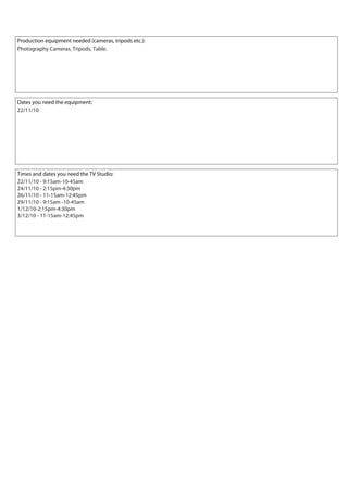 Production equipment needed (cameras, tripods etc.):
Dates you need the equipment:
Times and dates you need the TV Studio:
Photography Cameras, Tripods, Table.
22/11/10
22/11/10 - 9:15am-10-45am
24/11/10 - 2:15pm-4:30pm
26/11/10 - 11-15am-12:45pm
29/11/10 - 9:15am -10-45am
1/12/10-2:15pm-4:30pm
3/12/10 - 11-15am-12:45pm