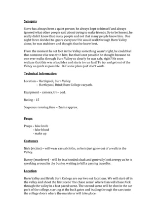 Synopsis
Steve has always been a quiet person; he always kept to himself and always
ignored what other people said about trying to make friends. So to be honest, he
really didn’t know that many people and not that many people know him. One
night Steve decided to ignore everyone! He would walk through Burn Valley
alone, he was stubborn and thought that he knew best.
From the moment he set foot in the Valley something wasn’t right, he could feel
that someone else was with him; but that’s not possible he thought because no
one ever walks through Burn Valley so clearly he was safe, right? He soon
realizes that this was a bad idea and starts to run fast! To try and get out of the
Valley as quick as possible. But some plans just don’t work…
Technical Information
Location – Hartlepool, Burn Valley.
- Hartlepool, Brink Burn College carpark.
Equipment – camera, tri – pod.
Rating – 15
Sequence running time – 2mins approx.
Props
Props – fake knife
- fake blood
- make up
Costumes
Nick (victim) – will wear casual cloths, as he is just gone out of a walk in the
Valley.
Danny (murderer) – will be in a hooded cloak and generally look creepy as he is
sneaking around in the bushes waiting to kill a passing traveller.
Location
Burn Valley and Brink Burn College are our two set locations. We will start off in
the valley and shoot the first scene ‘the chase scene’ where Dan will chase Nick
through the valley in a fast paced scene. The second scene will be shot in the car
park of the college, starting at the back gates and leading through the cars unto
the college doors where the murderer will take place.

 