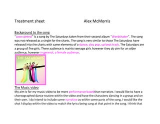 Treatment sheet                                       Alex McMorris<br />Background to the song<br />“Lose control” is a song by The Saturdays taken from their second album “Wordshaker”. The song was not released as a single for the charts. The song is very similar to those The Saturdays have released into the charts with same elements of a dance; also pop, up beat track. The Saturdays are a group of five girls. There audience is mainly teenage girls however they do aim for an older audience, however in general, a female audience. <br />The Music video My aim is for my music video to be more performance based than narrative. I would like to have a choreographed dance routine within the video and have the characters dancing in a group and on their own. I do intend to include some narrative as within some parts of the song, I would like the shot I display within the video to match the lyrics being sung at that point in the song. I think that mixing up the two ways to perform, my video will be a lot more interesting and this will enable me to attract a wider audience. Also during the recording and editing I will be able to use a large variety of editing techniques and camera shots.             <br />                 <br />Within my video I am to have around 4 – 5 characters present. I would like them to be all female, however there is a mention of a male at one point in the song but I don’t think I will use a male for filming. I would like my video to be crammed with all different shots. As the song is very upbeat I want to make sure that I have quick shots that will keep the audience interested and hopefully prevent them from becoming bored. <br />I aim to have the characters all wearing different costumes, maybe around 3 different costumes each throughout the full video. However more if needed because I know that costume plays a big part in making a video successful. I would like my music video to have a bold style. I aim to use very fashionable clothing items and very girly, as this is particularly how “The Saturdays” are presented to be. I aim to have all different coloured backgrounds; many close up shots of the characters to portray “Meat shots” and group shots of all the girls together to show they are a group and have a good relationship. I aim for the idea to be a group of young girls, enjoying themselves, letting their hair down! <br />Above I have selected screen shots of The Saturdays all dressed in different costumes all portraying the part of a different character. <br />Illustrating the lyrics As I have been analysing the song and starting to piece together how I shall illustrate what the lyrics say within my music video I have chosen specific ones to present as examples. <br />0:14 – 0:16.  This is where the song officially begins. The first sets of lyrics are ‘ I always used to be the shy girl’. When these lyrics are spoken I would like to have the screen split into three with three different girls in each quarter dressed in a variety of different outfits. <br />0:17 – 0:18.  “Not a hot girl” – Next I would like the previous girl in the left hand, top corner to turn and look to her right where a character portraying a ‘hot girl’ will move on to speak the next lyric. <br />0:19 – 0:20 – “And not your type girl” Once again I aim for another girl to appear speaking this line dressed in another different outfit so they are all portraying the different characters within the lyrics! <br />0:24 – 0:25  - “About the right shoes” – Shots of all different shoes, heels, flats, boots, - changing quickly, all different colours. <br />0:25 – 0:27 “Making the right moves” Shoes dancing/moving in all different ways, leg kicked up in the air . <br />0:38 – 0:40 “ I should be the face of every fashion magazine” Get vogue cover imported into final cut and place an actresses face on the front moving, blowing a kiss and winking?! <br />0:41 – 0:44 “Oh!, Oooh,ooh” Close up of lips speaking words. <br />These are just some of the lyrics I have extracted from my plan for the full song! <br />