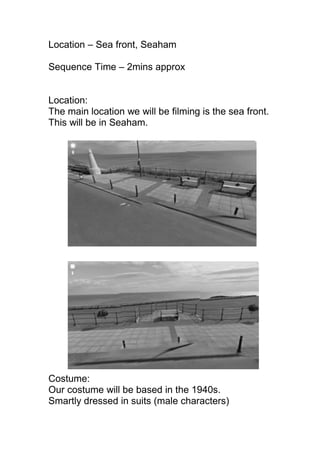Location – Sea front, Seaham

Sequence Time – 2mins approx


Location:
The main location we will be filming is the sea front.
This will be in Seaham.




Costume:
Our costume will be based in the 1940s.
Smartly dressed in suits (male characters)
 