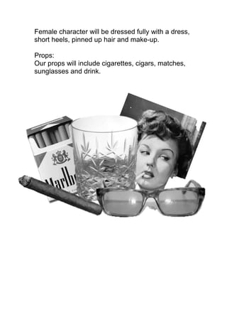 Female character will be dressed fully with a dress,
short heels, pinned up hair and make-up.

Props:
Our props will include cigarettes, cigars, matches,
sunglasses and drink.
 