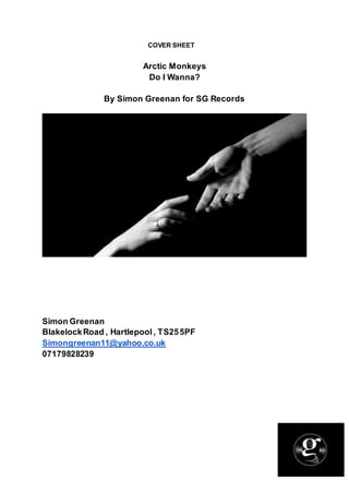COVER SHEET
Arctic Monkeys
Do I Wanna?
By Simon Greenan for SG Records
Simon Greenan
BlakelockRoad , Hartlepool, TS255PF
Simongreenan11@yahoo.co.uk
07179828239
 