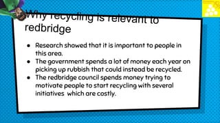 ● Research showed that it is important to people in
this area.
● The government spends a lot of money each year on
picking up rubbish that could instead be recycled.
● The redbridge council spends money trying to
motivate people to start recycling with several
initiatives which are costly.
 