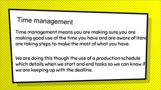 Time management means you are making sure you are
making good use of the time you have and are aware of itand
are taking steps to make the most of what you have.
We are doing this though the use of a production schedule
which details when we start and end tasks so we can know if
we are keeping up with the dealline.
 