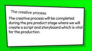 The creative process will be completed
during the pre product stage where we will
create a script and storyboard which is vital
for the production.
 