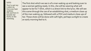 Lyrics
You’ve got my
t-shirt on
Got your hair
undone
Oh and how it
haunts me
Early in the
morning
The first shot which we see is of a man waking up and looking over to
see a woman getting ready. In this, she will be wearing what will
appear to be hisT-Shirt, which is a direct link to the lyrics. We will see
this scene through the use of an establishing shot, a medium close up
of the man waking up, followed with a POV and medium close ups of
her.These shots will be done with soft light, perhaps sunlight to create
an early morning feel to it.
 