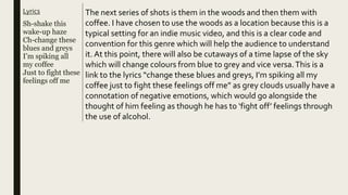 Lyrics
Sh-shake this
wake-up haze
Ch-change these
blues and greys
I’m spiking all
my coffee
Just to fight these
feelings off me
The next series of shots is them in the woods and then them with
coffee. I have chosen to use the woods as a location because this is a
typical setting for an indie music video, and this is a clear code and
convention for this genre which will help the audience to understand
it. At this point, there will also be cutaways of a time lapse of the sky
which will change colours from blue to grey and vice versa.This is a
link to the lyrics “change these blues and greys, I’m spiking all my
coffee just to fight these feelings off me” as grey clouds usually have a
connotation of negative emotions, which would go alongside the
thought of him feeling as though he has to ‘fight off’ feelings through
the use of alcohol.
 