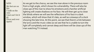Lyrics
My feet are on
fire
I walk on the
wire
I just can’t let it
go
(Over and over
again)
As we get to the chorus, we see the man alone in the previous room
from a high angle, which shows his vulnerability. There will also be
close ups of the man to show his emotions and a harsher artificial
lighting will create shadows on his face. He will then get up to close
the blinds where we will see the reflections of his face in a dark
window, which will show that it’s late, as well as cutaways of a clock
showing the late time. At this point, we see that there’s a link between
the lyrics and the music video as we see that he is unable to turn the
light off completely and cannot sleep and there will be close ups of the
man watchingTV instead.
 
