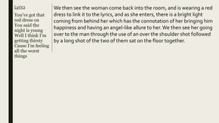 Lyrics
You’ve got that
red dress on
You said the
night is young
Well I think I’m
getting thirsty
Cause I’m feeling
all the worst
things
We then see the woman come back into the room, and is wearing a red
dress to link it to the lyrics, and as she enters, there is a bright light
coming from behind her which has the connotation of her bringing him
happiness and having an angel-like allure to her.We then see her going
over to the man through the use of an over the shoulder shot followed
by a long shot of the two of them sat on the floor together.
 