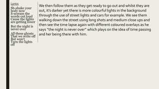 Lyrics
Sh-shake your
body now
S-scream the
words out loud
Cause the lights
are getting lower
But the night is
never over
All these ghosts
That we write off
But won't
Turn the lights
off
We then follow them as they get ready to go out and whilst they are
out, it’s darker yet there is more colourful lights in the background
through the use of street lights and cars for example.We see them
walking down the street using long shots and medium close ups and
then see the time lapse again with different coloured overlays as he
says “the night is never over” which plays on the idea of time passing
and her being there with him.
 