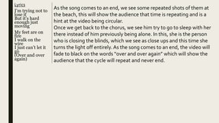 Lyrics
I’m trying not to
lose it
But it’s hard
enough just
moving
My feet are on
fire
I walk on the
wire
I just can’t let it
go
(Over and over
again)
As the song comes to an end, we see some repeated shots of them at
the beach, this will show the audience that time is repeating and is a
hint at the video being circular.
Once we get back to the chorus, we see him try to go to sleep with her
there instead of him previously being alone. In this, she is the person
who is closing the blinds, which we see as close ups and this time she
turns the light off entirely. As the song comes to an end, the video will
fade to black on the words “over and over again” which will show the
audience that the cycle will repeat and never end.
 