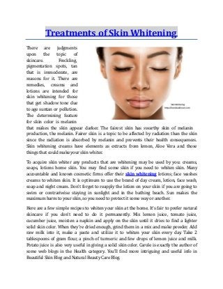 Treatments of Skin Whitening
There
upon
are judgments
the topic of
skincare.
pigmentation
Freckling,
spots, tan
that is immoderate, are
reasons for it. There are
remedies, creams and
lotions are intended for
skin whitening for those
that get shadow tone due
to age suntan or pollution.
The determining feature
for skin color is melanin
that makes the skin appear darker. The fairest skin has swarthy skin of melanin
production, the melanin. Fairer skin is a topic to be affected by radiation than the skin
since the radiation is absorbed by melanin and prevents their health consequences.
Skin whitening creams have elements as extracts from lemon, Aloe Vera and those
things that could make your skin whiter.
To acquire skin whiter any products that are whitening may be used by you: creams,
soaps, lotions home skin. You may find some skin if you need to whiten skin. Many
accountable and known cosmetic firms offer their skin whitening lotions; face washes
creams to whiten skin. It is optimum to use the brand of day cream, lotion, face wash,
soap and night cream. Don't forget to reapply the lotion on your skin if you are going to
swim or contrariwise staying in sunlight and in the bathing beach. Sun makes the
maximum harm to your skin, so you need to protect it some way or another.
Here are a few simple recipes to whiten your skin at the home. It's fair to prefer natural
skincare if you don't need to do it permanently. Mix lemon juice, tomato juice,
cucumber juice, moisten a napkin and apply on the skin until it dries to find a lighter
solid skin color. When they're dried enough, grind them in a mix and make powder. Add
raw milk into it, make a paste and utilize it to whiten your skin every day. Take 2
tablespoons of gram flour, a pinch of turmeric and few drops of lemon juice and milk.
Potato juice is also very useful in giving a solid skin color. Carole is exactly the author of
some web blogs in the Health category. You'll find more intriguing and useful info in
Beautiful Skin Blog and Natural Beauty Care Blog.
 