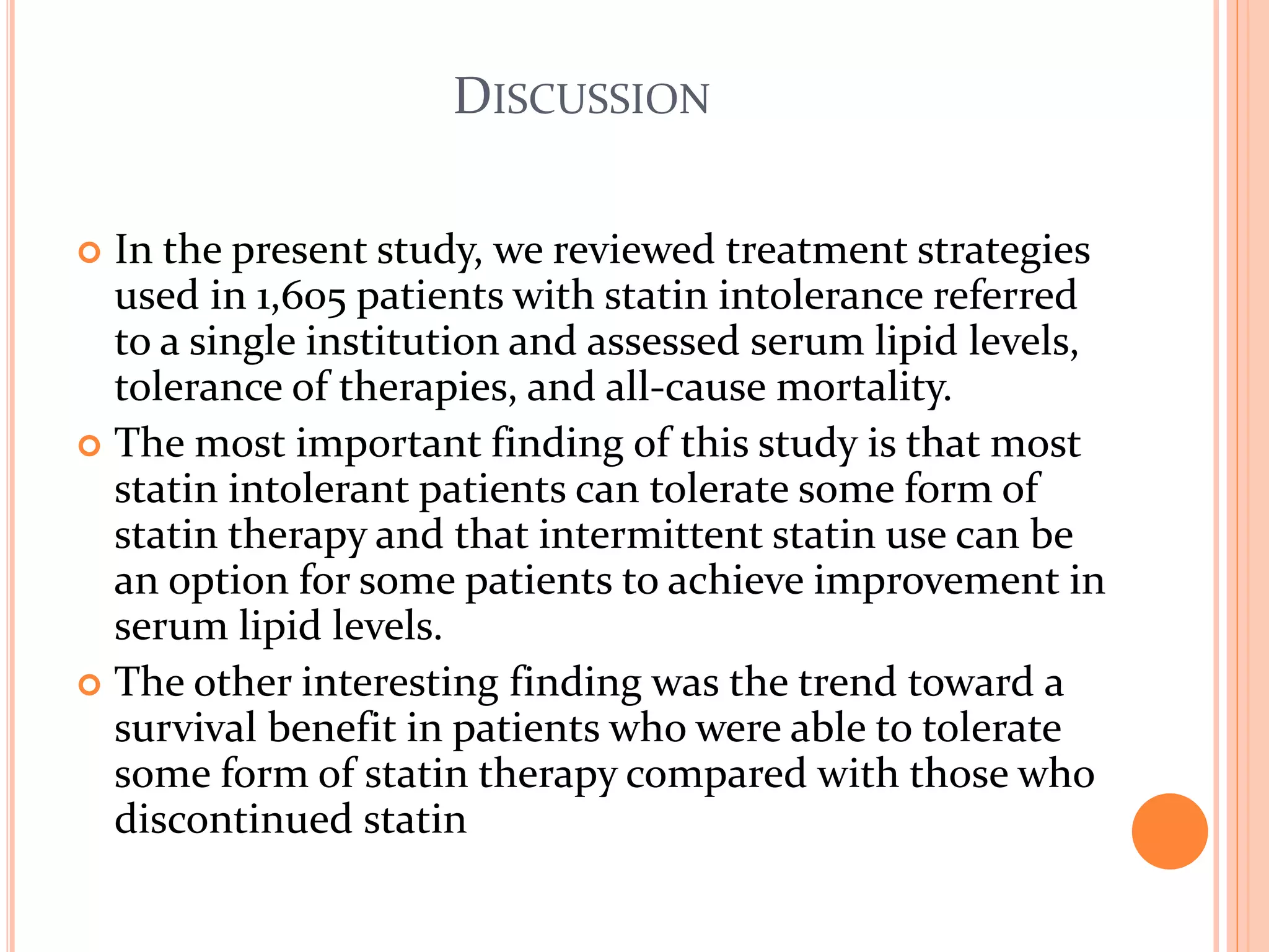 DISCUSSION
 In the present study, we reviewed treatment strategies
used in 1,605 patients with statin intolerance referred
to a single institution and assessed serum lipid levels,
tolerance of therapies, and all-cause mortality.
 The most important finding of this study is that most
statin intolerant patients can tolerate some form of
statin therapy and that intermittent statin use can be
an option for some patients to achieve improvement in
serum lipid levels.
 The other interesting finding was the trend toward a
survival benefit in patients who were able to tolerate
some form of statin therapy compared with those who
discontinued statin
 