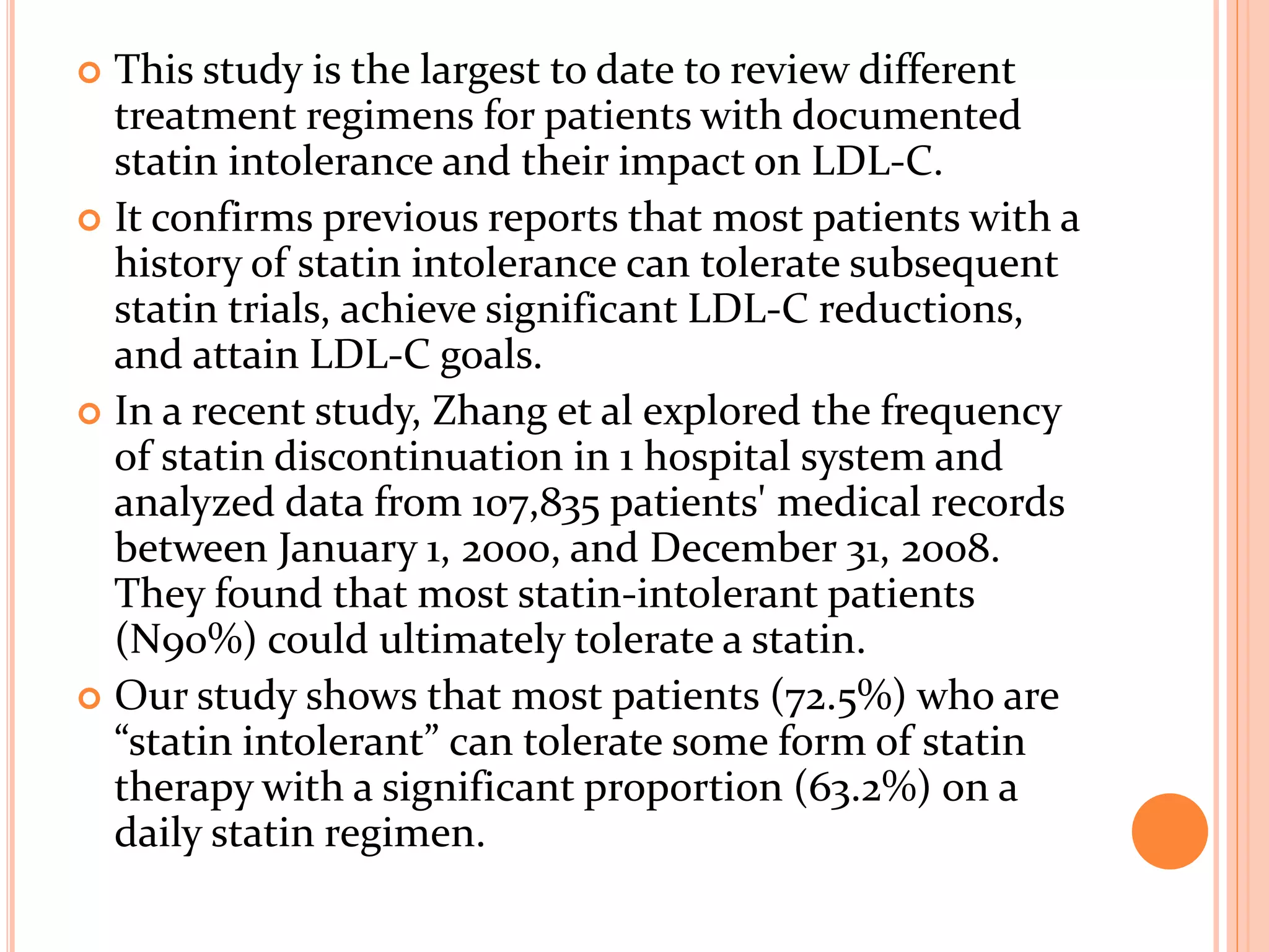  This study is the largest to date to review different
treatment regimens for patients with documented
statin intolerance and their impact on LDL-C.
 It confirms previous reports that most patients with a
history of statin intolerance can tolerate subsequent
statin trials, achieve significant LDL-C reductions,
and attain LDL-C goals.
 In a recent study, Zhang et al explored the frequency
of statin discontinuation in 1 hospital system and
analyzed data from 107,835 patients' medical records
between January 1, 2000, and December 31, 2008.
They found that most statin-intolerant patients
(N90%) could ultimately tolerate a statin.
 Our study shows that most patients (72.5%) who are
“statin intolerant” can tolerate some form of statin
therapy with a significant proportion (63.2%) on a
daily statin regimen.
 
