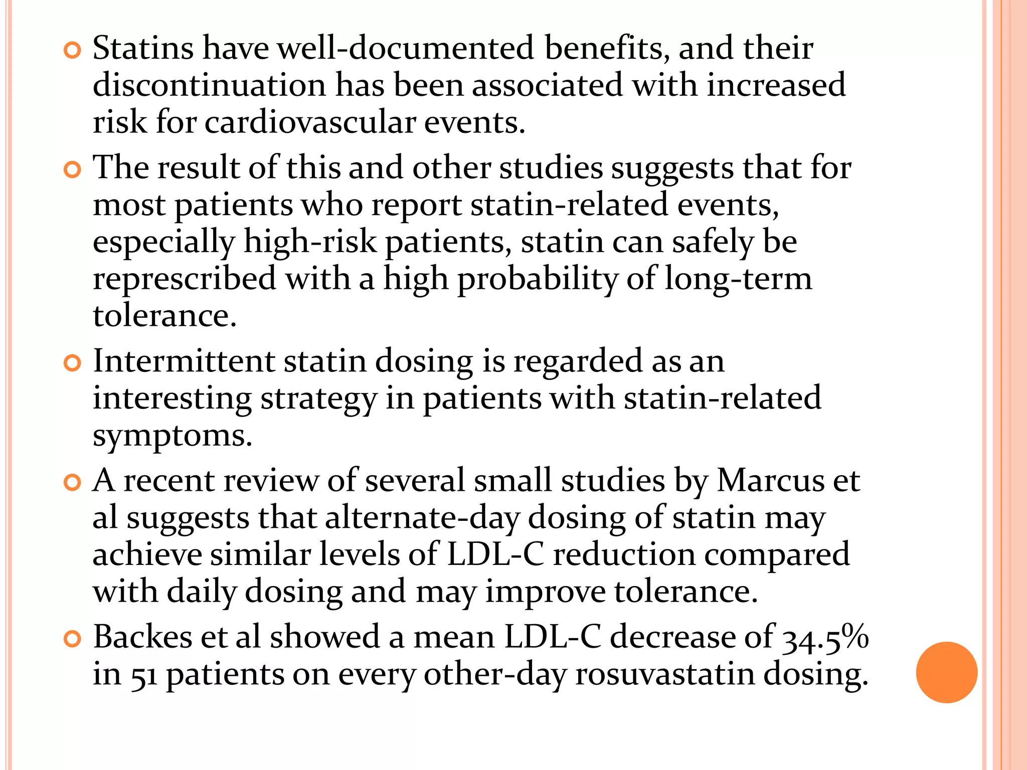  Statins have well-documented benefits, and their
discontinuation has been associated with increased
risk for cardiovascular events.
 The result of this and other studies suggests that for
most patients who report statin-related events,
especially high-risk patients, statin can safely be
represcribed with a high probability of long-term
tolerance.
 Intermittent statin dosing is regarded as an
interesting strategy in patients with statin-related
symptoms.
 A recent review of several small studies by Marcus et
al suggests that alternate-day dosing of statin may
achieve similar levels of LDL-C reduction compared
with daily dosing and may improve tolerance.
 Backes et al showed a mean LDL-C decrease of 34.5%
in 51 patients on every other-day rosuvastatin dosing.
 