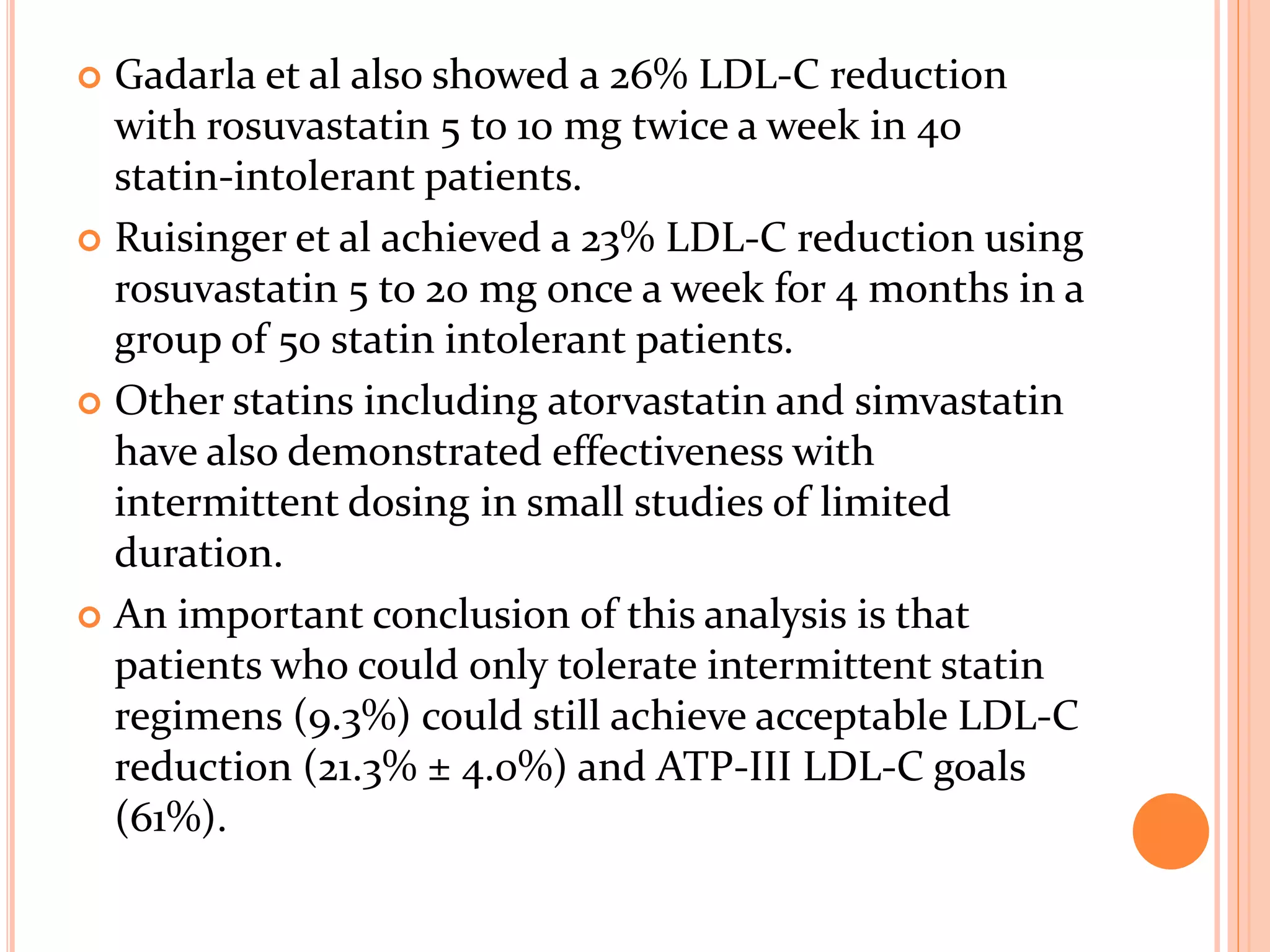  Gadarla et al also showed a 26% LDL-C reduction
with rosuvastatin 5 to 10 mg twice a week in 40
statin-intolerant patients.
 Ruisinger et al achieved a 23% LDL-C reduction using
rosuvastatin 5 to 20 mg once a week for 4 months in a
group of 50 statin intolerant patients.
 Other statins including atorvastatin and simvastatin
have also demonstrated effectiveness with
intermittent dosing in small studies of limited
duration.
 An important conclusion of this analysis is that
patients who could only tolerate intermittent statin
regimens (9.3%) could still achieve acceptable LDL-C
reduction (21.3% ± 4.0%) and ATP-III LDL-C goals
(61%).
 