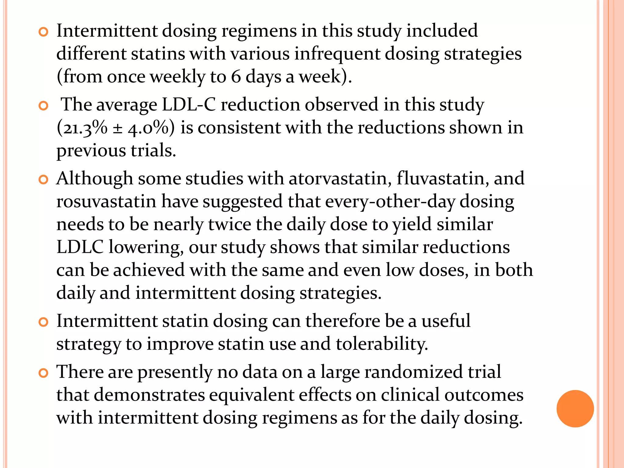  Intermittent dosing regimens in this study included
different statins with various infrequent dosing strategies
(from once weekly to 6 days a week).
 The average LDL-C reduction observed in this study
(21.3% ± 4.0%) is consistent with the reductions shown in
previous trials.
 Although some studies with atorvastatin, fluvastatin, and
rosuvastatin have suggested that every-other-day dosing
needs to be nearly twice the daily dose to yield similar
LDLC lowering, our study shows that similar reductions
can be achieved with the same and even low doses, in both
daily and intermittent dosing strategies.
 Intermittent statin dosing can therefore be a useful
strategy to improve statin use and tolerability.
 There are presently no data on a large randomized trial
that demonstrates equivalent effects on clinical outcomes
with intermittent dosing regimens as for the daily dosing.
 