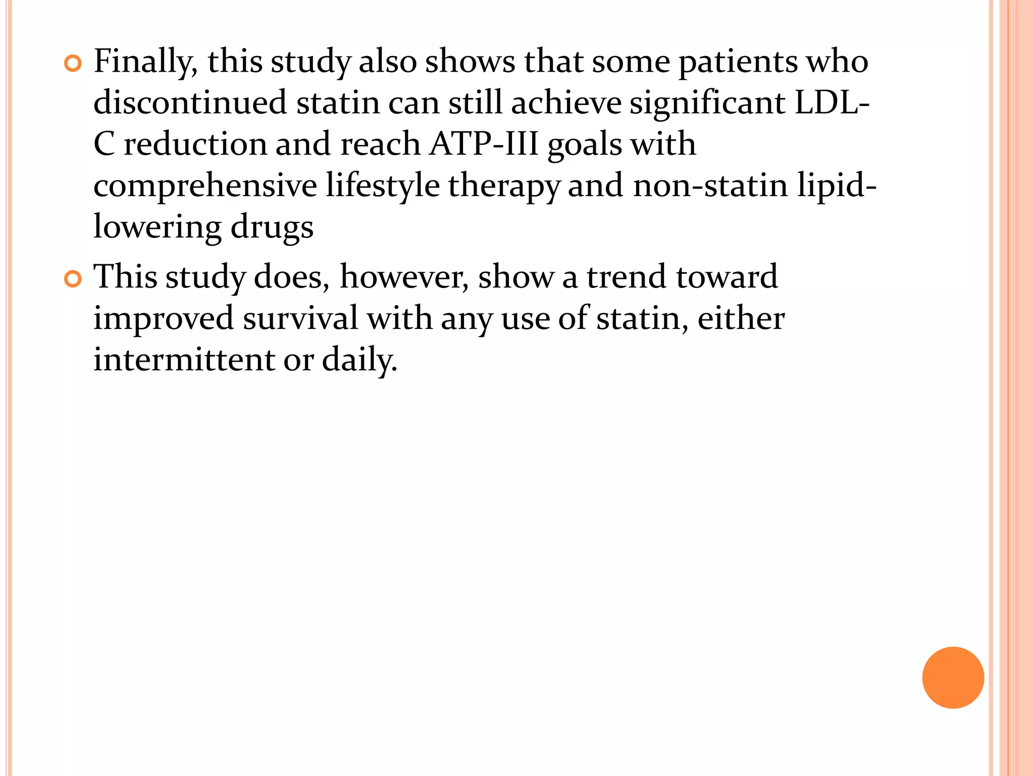  Finally, this study also shows that some patients who
discontinued statin can still achieve significant LDL-
C reduction and reach ATP-III goals with
comprehensive lifestyle therapy and non-statin lipid-
lowering drugs
 This study does, however, show a trend toward
improved survival with any use of statin, either
intermittent or daily.
 
