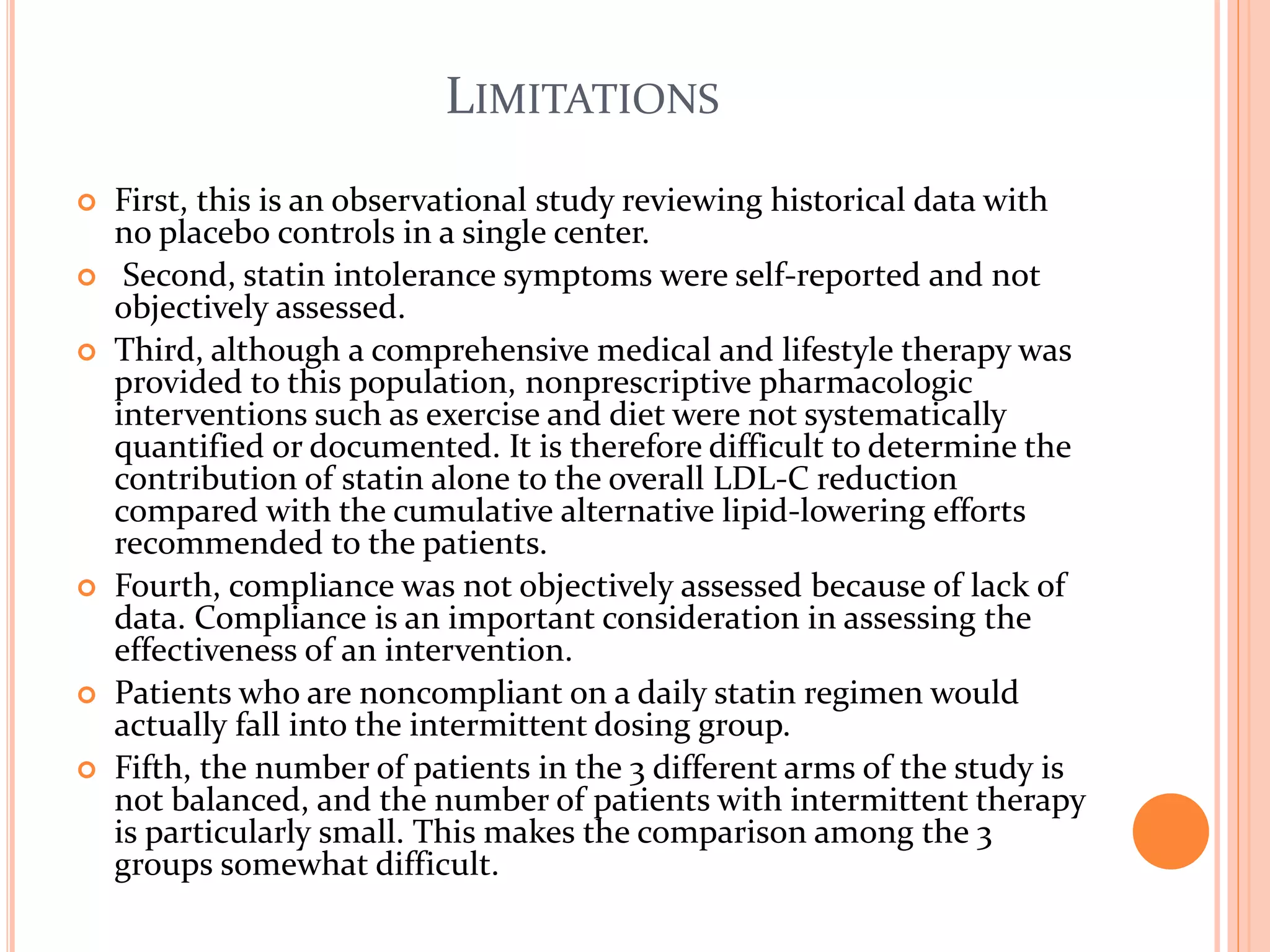 LIMITATIONS
 First, this is an observational study reviewing historical data with
no placebo controls in a single center.
 Second, statin intolerance symptoms were self-reported and not
objectively assessed.
 Third, although a comprehensive medical and lifestyle therapy was
provided to this population, nonprescriptive pharmacologic
interventions such as exercise and diet were not systematically
quantified or documented. It is therefore difficult to determine the
contribution of statin alone to the overall LDL-C reduction
compared with the cumulative alternative lipid-lowering efforts
recommended to the patients.
 Fourth, compliance was not objectively assessed because of lack of
data. Compliance is an important consideration in assessing the
effectiveness of an intervention.
 Patients who are noncompliant on a daily statin regimen would
actually fall into the intermittent dosing group.
 Fifth, the number of patients in the 3 different arms of the study is
not balanced, and the number of patients with intermittent therapy
is particularly small. This makes the comparison among the 3
groups somewhat difficult.
 