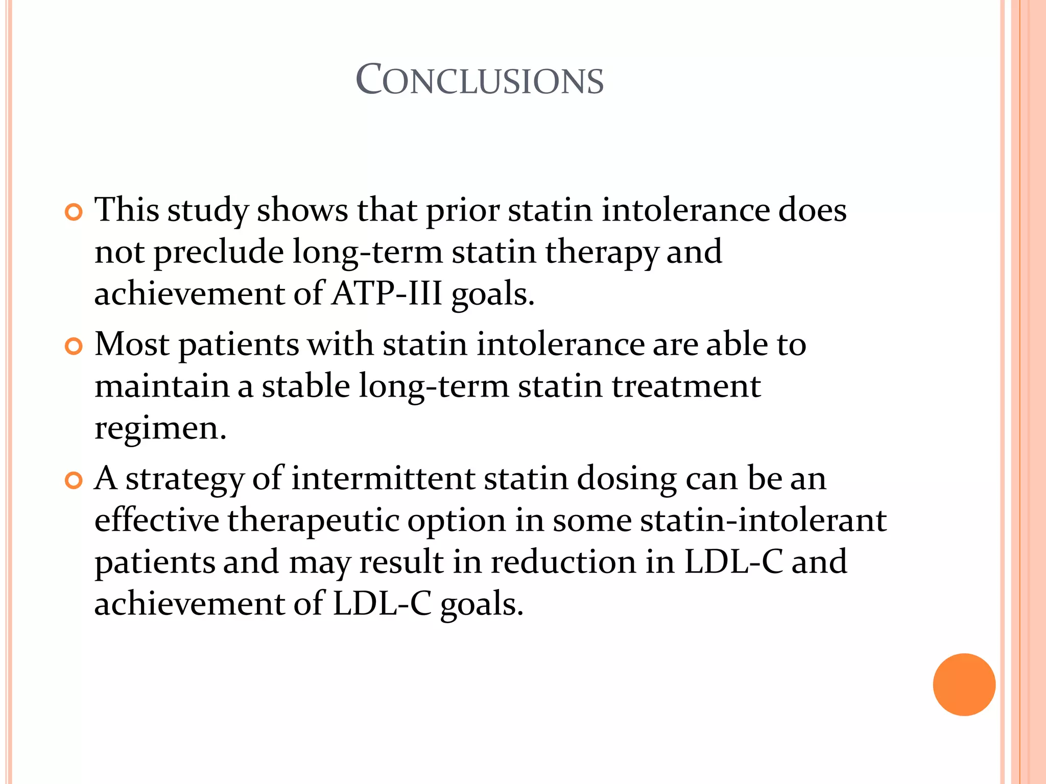 CONCLUSIONS
 This study shows that prior statin intolerance does
not preclude long-term statin therapy and
achievement of ATP-III goals.
 Most patients with statin intolerance are able to
maintain a stable long-term statin treatment
regimen.
 A strategy of intermittent statin dosing can be an
effective therapeutic option in some statin-intolerant
patients and may result in reduction in LDL-C and
achievement of LDL-C goals.
 