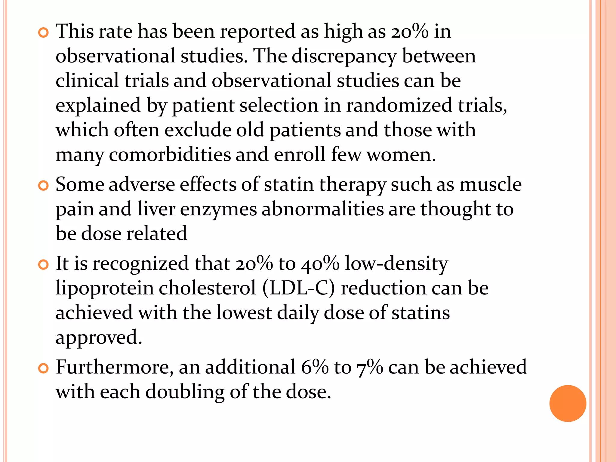  This rate has been reported as high as 20% in
observational studies. The discrepancy between
clinical trials and observational studies can be
explained by patient selection in randomized trials,
which often exclude old patients and those with
many comorbidities and enroll few women.
 Some adverse effects of statin therapy such as muscle
pain and liver enzymes abnormalities are thought to
be dose related
 It is recognized that 20% to 40% low-density
lipoprotein cholesterol (LDL-C) reduction can be
achieved with the lowest daily dose of statins
approved.
 Furthermore, an additional 6% to 7% can be achieved
with each doubling of the dose.
 