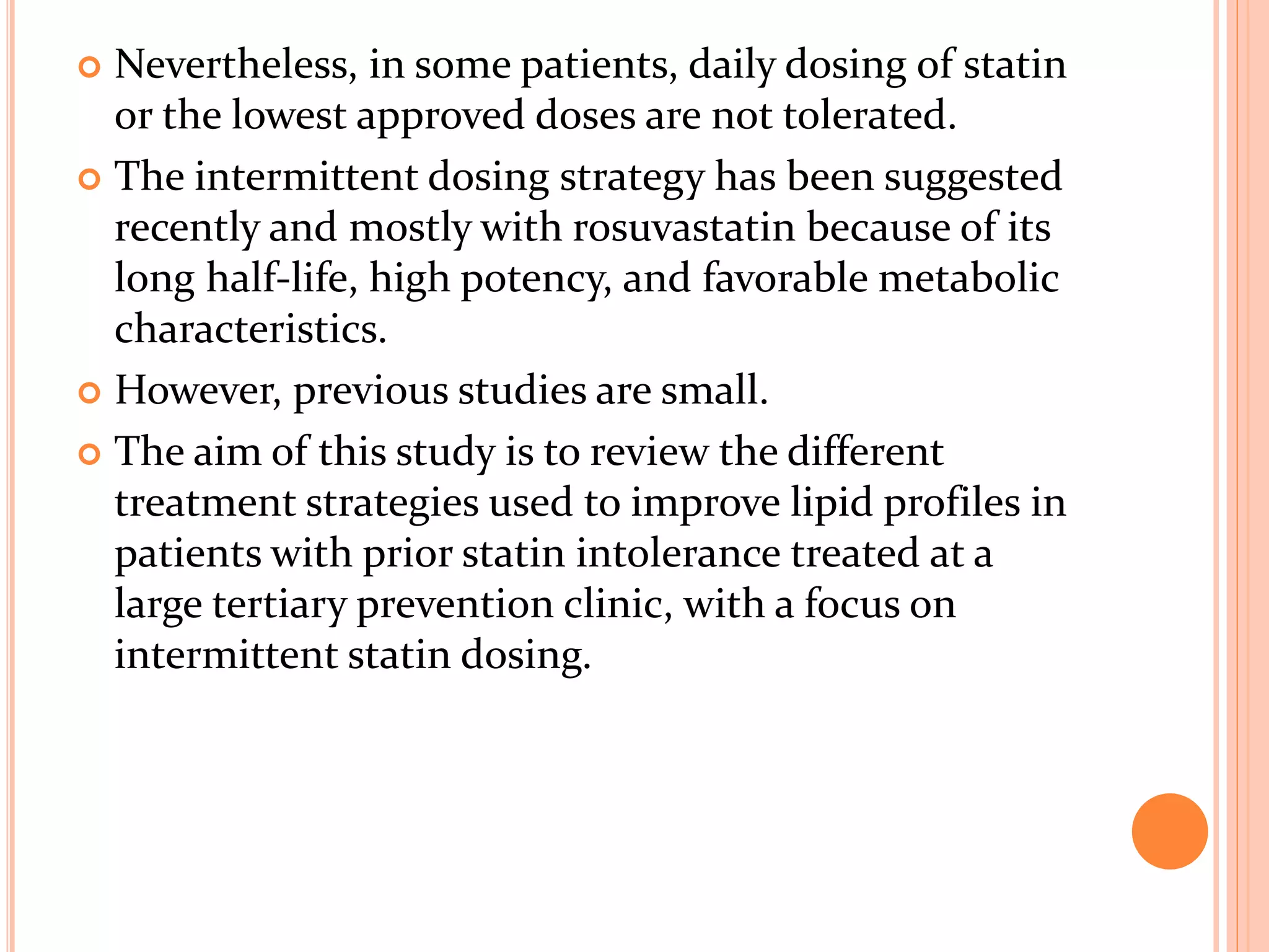  Nevertheless, in some patients, daily dosing of statin
or the lowest approved doses are not tolerated.
 The intermittent dosing strategy has been suggested
recently and mostly with rosuvastatin because of its
long half-life, high potency, and favorable metabolic
characteristics.
 However, previous studies are small.
 The aim of this study is to review the different
treatment strategies used to improve lipid profiles in
patients with prior statin intolerance treated at a
large tertiary prevention clinic, with a focus on
intermittent statin dosing.
 
